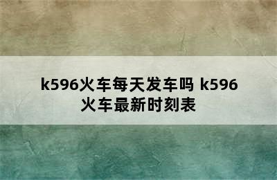 k596火车每天发车吗 k596火车最新时刻表